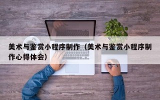 启东美术与鉴赏小程序制作（美术与鉴赏小程序制作心得体会）
